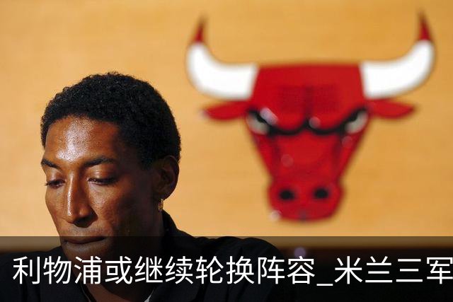 利物浦或继续轮换阵容 米兰"三军用命"有机可乘?
