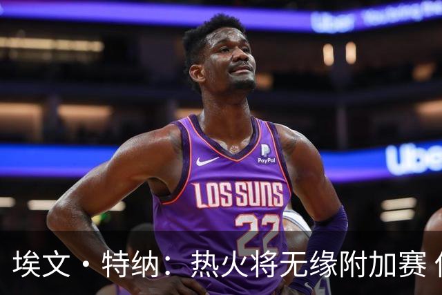 埃文·特纳：热火将无缘附加赛 他们为得到字母哥付出太多了