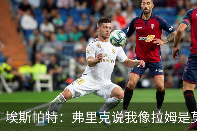 埃斯帕特：弗里克说我像拉姆是莫大赞誉 我能适应右后卫和中场