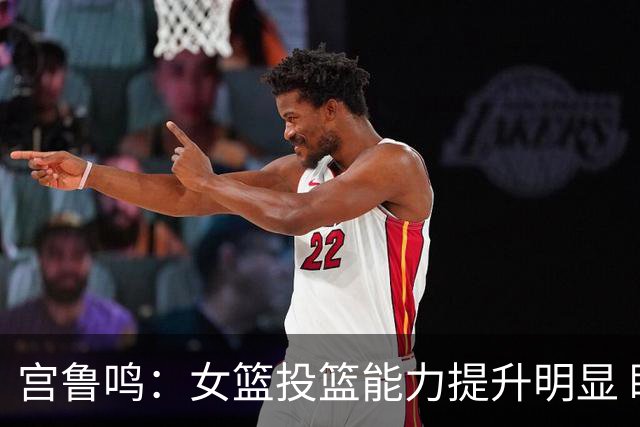 宫鲁鸣：女篮投篮能力提升明显 盼海外球员尽早归队